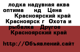 лодка надувная аква оптима 260 нд › Цена ­ 15 000 - Красноярский край, Красноярск г. Охота и рыбалка » Другое   . Красноярский край